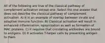 All of the following are true of the classical pathway of complement activation except one. Select the one answer that does not describe the classical pathway of complement activation. A) It is an example of overlap between innate and adaptive immune function. B) Classical activation will result in enhanced inflammation, opsonization as well as formation of MAC proteins. C) It requires that circulating antibodies are bound to antigens. D) It activates T-helper cells by presenting antigen to them