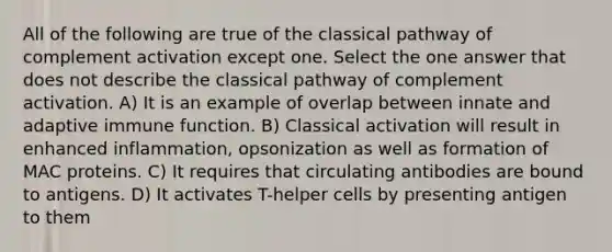 All of the following are true of the classical pathway of complement activation except one. Select the one answer that does not describe the classical pathway of complement activation. A) It is an example of overlap between innate and adaptive immune function. B) Classical activation will result in enhanced inflammation, opsonization as well as formation of MAC proteins. C) It requires that circulating antibodies are bound to antigens. D) It activates T-helper cells by presenting antigen to them