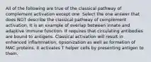 All of the following are true of the classical pathway of complement activation except one. Select the one answer that does NOT describe the classical pathway of complement activation. It is an example of overlap between innate and adaptive immune function. It requires that circulating antibodies are bound to antigens. Classical activation will result in enhanced inflammation, opsonization as well as formation of MAC proteins. It activates T helper cells by presenting antigen to them.