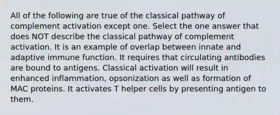 All of the following are true of the classical pathway of complement activation except one. Select the one answer that does NOT describe the classical pathway of complement activation. It is an example of overlap between innate and adaptive immune function. It requires that circulating antibodies are bound to antigens. Classical activation will result in enhanced inflammation, opsonization as well as formation of MAC proteins. It activates T helper cells by presenting antigen to them.