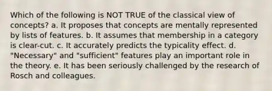 Which of the following is NOT TRUE of the classical view of concepts? a. It proposes that concepts are mentally represented by lists of features. b. It assumes that membership in a category is clear-cut. c. It accurately predicts the typicality effect. d. "Necessary" and "sufficient" features play an important role in the theory. e. It has been seriously challenged by the research of Rosch and colleagues.