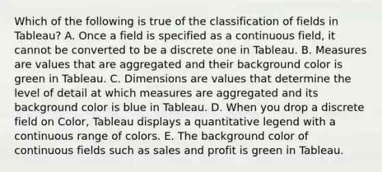 Which of the following is true of the classification of fields in Tableau? A. Once a field is specified as a continuous field, it cannot be converted to be a discrete one in Tableau. B. Measures are values that are aggregated and their background color is green in Tableau. C. Dimensions are values that determine the level of detail at which measures are aggregated and its background color is blue in Tableau. D. When you drop a discrete field on Color, Tableau displays a quantitative legend with a continuous range of colors. E. The background color of continuous fields such as sales and profit is green in Tableau.