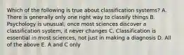 Which of the following is true about classification systems? A. There is generally only one right way to classify things B. Psychology is unusual; once most sciences discover a classification system, it never changes C. Classification is essential in most sciences, not just in making a diagnosis D. All of the above E. A and C only