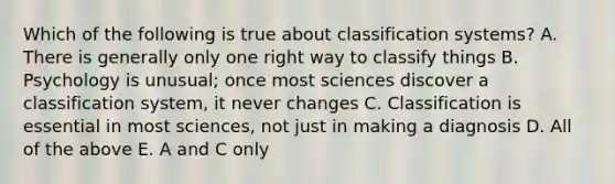 Which of the following is true about classification systems? A. There is generally only one right way to classify things B. Psychology is unusual; once most sciences discover a classification system, it never changes C. Classification is essential in most sciences, not just in making a diagnosis D. All of the above E. A and C only