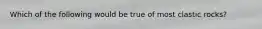 Which of the following would be true of most clastic rocks?