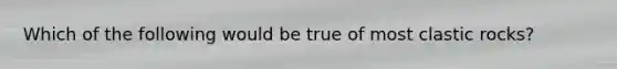 Which of the following would be true of most clastic rocks?