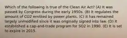 Which of the following is true of the Clean Air Act? (A) It was passed by Congress during the early 1950s. (B) It regulates the amount of CO2 emitted by power plants. (C) It has remained largely unmodified since it was originally signed into law. (D) It established a cap-and-trade program for SO2 in 1990. (E) It is set to expire in 2015.