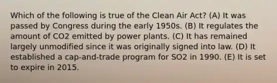 Which of the following is true of the Clean Air Act? (A) It was passed by Congress during the early 1950s. (B) It regulates the amount of CO2 emitted by power plants. (C) It has remained largely unmodified since it was originally signed into law. (D) It established a cap-and-trade program for SO2 in 1990. (E) It is set to expire in 2015.