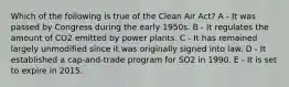 Which of the following is true of the Clean Air Act? A - It was passed by Congress during the early 1950s. B - It regulates the amount of CO2 emitted by power plants. C - It has remained largely unmodified since it was originally signed into law. D - It established a cap-and-trade program for SO2 in 1990. E - It is set to expire in 2015.