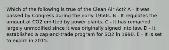 Which of the following is true of the Clean Air Act? A - It was passed by Congress during the early 1950s. B - It regulates the amount of CO2 emitted by power plants. C - It has remained largely unmodified since it was originally signed into law. D - It established a cap-and-trade program for SO2 in 1990. E - It is set to expire in 2015.