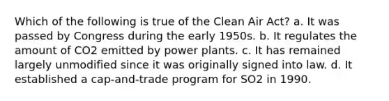 Which of the following is true of the Clean Air Act? a. It was passed by Congress during the early 1950s. b. It regulates the amount of CO2 emitted by power plants. c. It has remained largely unmodified since it was originally signed into law. d. It established a cap-and-trade program for SO2 in 1990.