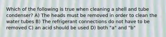 Which of the following is true when cleaning a shell and tube condenser? A) The heads must be removed in order to clean the water tubes B) The refrigerant connections do not have to be removed C) an acid should be used D) both "a" and "b"