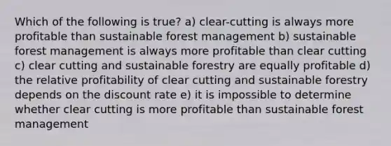 Which of the following is true? a) clear-cutting is always more profitable than sustainable forest management b) sustainable forest management is always more profitable than clear cutting c) clear cutting and sustainable forestry are equally profitable d) the relative profitability of clear cutting and sustainable forestry depends on the discount rate e) it is impossible to determine whether clear cutting is more profitable than sustainable forest management