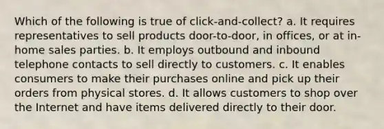 Which of the following is true of click-and-collect? a. It requires representatives to sell products door-to-door, in offices, or at in-home sales parties. b. It employs outbound and inbound telephone contacts to sell directly to customers. c. It enables consumers to make their purchases online and pick up their orders from physical stores. d. It allows customers to shop over the Internet and have items delivered directly to their door.