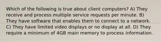 Which of the following is true about client computers? A) They receive and process multiple service requests per minute. B) They have software that enables them to connect to a network. C) They have limited video displays or no display at all. D) They require a minimum of 4GB main memory to process information.