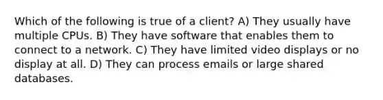 Which of the following is true of a client? A) They usually have multiple CPUs. B) They have software that enables them to connect to a network. C) They have limited video displays or no display at all. D) They can process emails or large shared databases.