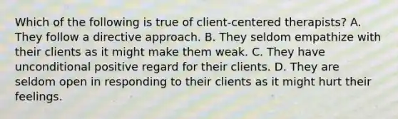 Which of the following is true of client-centered therapists? A. They follow a directive approach. B. They seldom empathize with their clients as it might make them weak. C. They have unconditional positive regard for their clients. D. They are seldom open in responding to their clients as it might hurt their feelings.