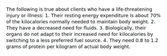 The following is true about clients who have a life-threatening injury or illness: 1. Their resting energy expenditure is about 70% of the kilocalories normally needed to maintain body weight. 2. They have a decreased need for fluids. 3. Biologically, their organs do not adapt to their increased need for kilocalories by switching to a less preferred fuel source. 4. They need 0.8 to 1.2 grams of protein per kilogram of actual body weight.