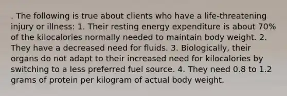 . The following is true about clients who have a life-threatening injury or illness: 1. Their resting energy expenditure is about 70% of the kilocalories normally needed to maintain body weight. 2. They have a decreased need for fluids. 3. Biologically, their organs do not adapt to their increased need for kilocalories by switching to a less preferred fuel source. 4. They need 0.8 to 1.2 grams of protein per kilogram of actual body weight.