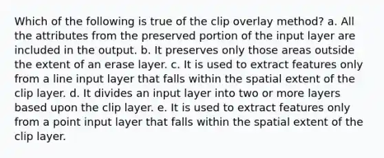 Which of the following is true of the clip overlay method? a. All the attributes from the preserved portion of the input layer are included in the output. b. It preserves only those areas outside the extent of an erase layer. c. It is used to extract features only from a line input layer that falls within the spatial extent of the clip layer. d. It divides an input layer into two or more layers based upon the clip layer. e. It is used to extract features only from a point input layer that falls within the spatial extent of the clip layer.