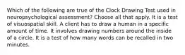 Which of the following are true of the Clock Drawing Test used in neuropsychological assessment? Choose all that apply. It is a test of visuospatial skill. A client has to draw a human in a specific amount of time. It involves drawing numbers around the inside of a circle. It is a test of how many words can be recalled in two minutes.