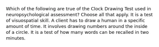 Which of the following are true of the Clock Drawing Test used in neuropsychological assessment? Choose all that apply. It is a test of visuospatial skill. A client has to draw a human in a specific amount of time. It involves drawing numbers around the inside of a circle. It is a test of how many words can be recalled in two minutes.