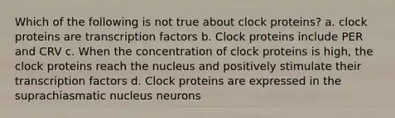 Which of the following is not true about clock proteins? a. clock proteins are transcription factors b. Clock proteins include PER and CRV c. When the concentration of clock proteins is high, the clock proteins reach the nucleus and positively stimulate their transcription factors d. Clock proteins are expressed in the suprachiasmatic nucleus neurons