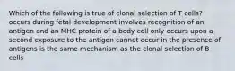 Which of the following is true of clonal selection of T cells? occurs during fetal development involves recognition of an antigen and an MHC protein of a body cell only occurs upon a second exposure to the antigen cannot occur in the presence of antigens is the same mechanism as the clonal selection of B cells