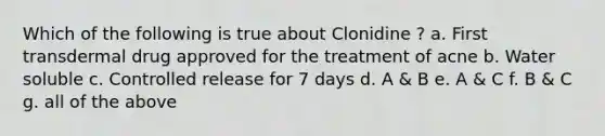 Which of the following is true about Clonidine ? a. First transdermal drug approved for the treatment of acne b. Water soluble c. Controlled release for 7 days d. A & B e. A & C f. B & C g. all of the above