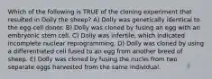 Which of the following is TRUE of the cloning experiment that resulted in Dolly the sheep? A) Dolly was genetically identical to the egg-cell donor. B) Dolly was cloned by fusing an egg with an embryonic stem cell. C) Dolly was infertile, which indicated incomplete nuclear reprogramming. D) Dolly was cloned by using a differentiated cell fused to an egg from another breed of sheep. E) Dolly was cloned by fusing the nuclei from two separate eggs harvested from the same individual.