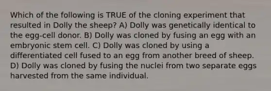 Which of the following is TRUE of the cloning experiment that resulted in Dolly the sheep? A) Dolly was genetically identical to the egg-cell donor. B) Dolly was cloned by fusing an egg with an embryonic stem cell. C) Dolly was cloned by using a differentiated cell fused to an egg from another breed of sheep. D) Dolly was cloned by fusing the nuclei from two separate eggs harvested from the same individual.