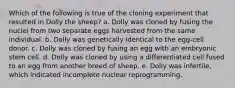 Which of the following is true of the cloning experiment that resulted in Dolly the sheep? a. Dolly was cloned by fusing the nuclei from two separate eggs harvested from the same individual. b. Dolly was genetically identical to the egg-cell donor. c. Dolly was cloned by fusing an egg with an embryonic stem cell. d. Dolly was cloned by using a differentiated cell fused to an egg from another breed of sheep. e. Dolly was infertile, which indicated incomplete nuclear reprogramming.