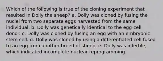 Which of the following is true of the cloning experiment that resulted in Dolly the sheep? a. Dolly was cloned by fusing the nuclei from two separate eggs harvested from the same individual. b. Dolly was genetically identical to the egg-cell donor. c. Dolly was cloned by fusing an egg with an embryonic stem cell. d. Dolly was cloned by using a differentiated cell fused to an egg from another breed of sheep. e. Dolly was infertile, which indicated incomplete nuclear reprogramming.