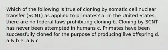 Which of the following is true of cloning by somatic cell nuclear transfer (SCNT) as applied to primates? a. In the United States, there are no federal laws prohibiting cloning b. Cloning by SCNT has never been attempted in humans c. Primates have been successfully cloned for the purpose of producing live offspring d. a & b e. a & c