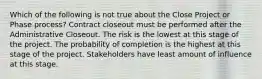 Which of the following is not true about the Close Project or Phase process? Contract closeout must be performed after the Administrative Closeout. The risk is the lowest at this stage of the project. The probability of completion is the highest at this stage of the project. Stakeholders have least amount of influence at this stage.