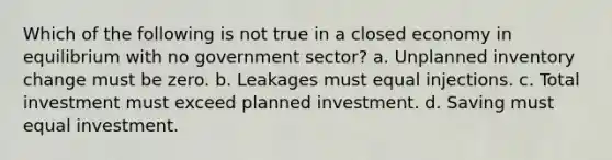 Which of the following is not true in a closed economy in equilibrium with no government sector? a. Unplanned inventory change must be zero. b. Leakages must equal injections. c. Total investment must exceed planned investment. d. Saving must equal investment.