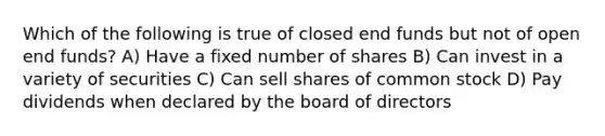 Which of the following is true of closed end funds but not of open end funds? A) Have a fixed number of shares B) Can invest in a variety of securities C) Can sell shares of common stock D) Pay dividends when declared by the board of directors