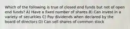 Which of the following is true of closed end funds but not of open end funds? A) Have a fixed number of shares B) Can invest in a variety of securities C) Pay dividends when declared by the board of directors D) Can sell shares of common stock