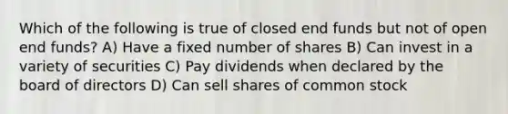 Which of the following is true of closed end funds but not of open end funds? A) Have a fixed number of shares B) Can invest in a variety of securities C) Pay dividends when declared by the board of directors D) Can sell shares of common stock