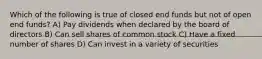 Which of the following is true of closed end funds but not of open end funds? A) Pay dividends when declared by the board of directors B) Can sell shares of common stock C) Have a fixed number of shares D) Can invest in a variety of securities