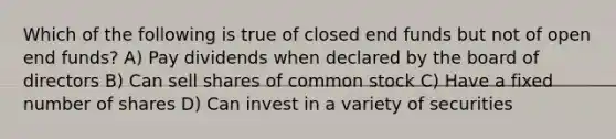 Which of the following is true of closed end funds but not of open end funds? A) Pay dividends when declared by the board of directors B) Can sell shares of common stock C) Have a fixed number of shares D) Can invest in a variety of securities