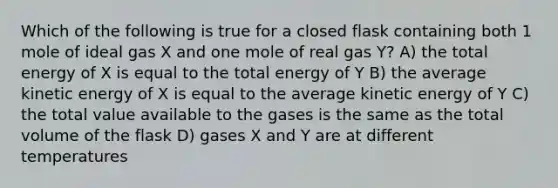 Which of the following is true for a closed flask containing both 1 mole of ideal gas X and one mole of real gas Y? A) the total energy of X is equal to the total energy of Y B) the average kinetic energy of X is equal to the average kinetic energy of Y C) the total value available to the gases is the same as the total volume of the flask D) gases X and Y are at different temperatures