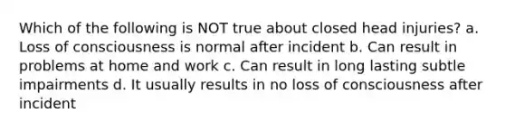 Which of the following is NOT true about closed head injuries? a. Loss of consciousness is normal after incident b. Can result in problems at home and work c. Can result in long lasting subtle impairments d. It usually results in no loss of consciousness after incident