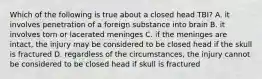 Which of the following is true about a closed head TBI? A. it involves penetration of a foreign substance into brain B. it involves torn or lacerated meninges C. if the meninges are intact, the injury may be considered to be closed head if the skull is fractured D. regardless of the circumstances, the injury cannot be considered to be closed head if skull is fractured