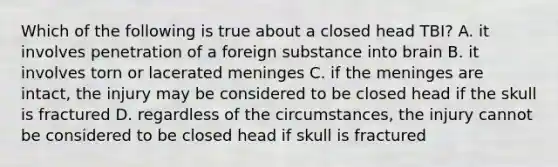 Which of the following is true about a closed head TBI? A. it involves penetration of a foreign substance into brain B. it involves torn or lacerated meninges C. if the meninges are intact, the injury may be considered to be closed head if the skull is fractured D. regardless of the circumstances, the injury cannot be considered to be closed head if skull is fractured