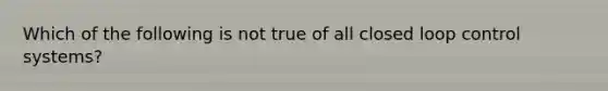 Which of the following is not true of all closed loop control systems?