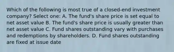 Which of the following is most true of a closed-end investment company? Select one: A. The fund's share price is set equal to net asset value B. The fund's share price is usually greater than net asset value C. Fund shares outstanding vary with purchases and redemptions by shareholders. D. Fund shares outstanding are fixed at issue date