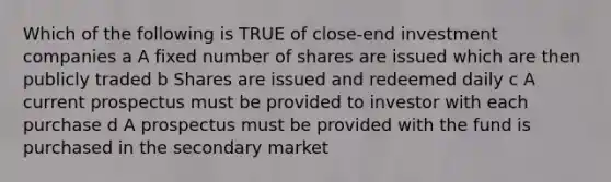 Which of the following is TRUE of close-end investment companies a A fixed number of shares are issued which are then publicly traded b Shares are issued and redeemed daily c A current prospectus must be provided to investor with each purchase d A prospectus must be provided with the fund is purchased in the secondary market