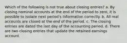 Which of the following is not true about closing entries? a. By closing nominal accounts at the end of the period to zero, it is possible to isolate next period's information correctly. b. All real accounts are closed at the end of the period. c. The closing entries are dated the last day of the accounting period. d. There are two closing entries that update the retained earnings account.