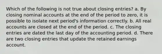 Which of the following is not true about closing entries? a. By closing nominal accounts at the end of the period to zero, it is possible to isolate next period's information correctly. b. All real accounts are closed at the end of the period. c. The closing entries are dated the last day of the accounting period. d. There are two closing entries that update the retained earnings account.